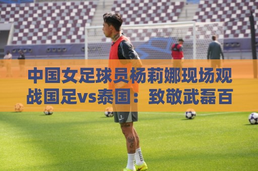 美加墨世界杯体育压球网高清比赛直播网:美加墨世界杯体育堵球网视频直播网站:中国女足球员杨莉娜现场观战国足vs泰国:致敬武磊百场 美加墨世界杯体育压球网高清比赛直播网:美加墨世界杯体育堵球网视频直播网站:中国女足球员杨莉娜现场观战国足vs泰国:致敬武磊百场