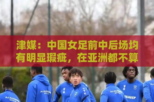 津媒:中国女足前中后场均有明显瑕疵,在亚洲都不算第一梯队 津媒:中国女足前中后场均有明显瑕疵,在亚洲都不算第一梯队