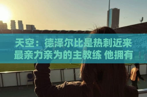 天空:德泽尔比是热刺近来最亲力亲为的主教练 他拥有转会决定权 天空:德泽尔比是热刺近来最亲力亲为的主教练 他拥有转会决定权