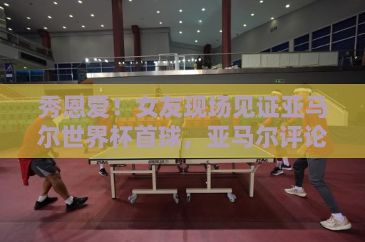 秀恩爱！女友现场见证亚马尔世界杯首球，亚马尔评论：我的女孩