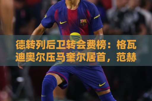 manbetx体育堵球网直播官网观看入口:世界杯直播网免费高清观看直播:世界杯预选赛直播直播官网观看入口:德转列后卫转会费榜:格瓦迪奥尔压马奎尔居首,范赫克位列第18 manbetx体育堵球网直播官网观看入口:世界杯直播网免费高清观看直播:世界杯预选赛直播直播官网观看入口:德转列后卫转会费榜:格瓦迪奥尔压马奎尔居首,范赫克位列第18