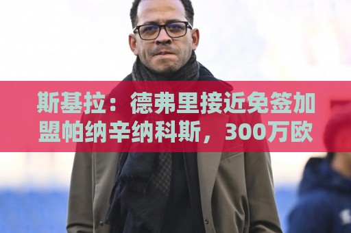五联赛进球网视频直播网站:世界杯外围直播吧无插件在线直播网:世界杯直播分析在线观看免费直播站:斯基拉:德弗里接近免签加盟帕纳辛纳科斯,300万欧年薪签约2年 五联赛进球网视频直播网站:世界杯外围直播吧无插件在线直播网:世界杯直播分析在线观看免费直播站:斯基拉:德弗里接近免签加盟帕纳辛纳科斯,300万欧年薪签约2年
