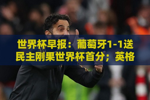 世界杯进球赛∩进球网视频直播网站:世预赛买球直播网预测高清比赛直播网:世界杯早报:葡萄牙1-1送民主刚果世界杯首分;英格兰4-2克罗地亚 世界杯进球赛∩进球网视频直播网站:世预赛买球直播网预测高清比赛直播网:世界杯早报:葡萄牙1-1送民主刚果世界杯首分;英格兰4-2克罗地亚