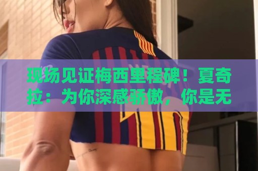 现场见证梅西里程碑!夏奇拉:为你深感骄傲,你是无数人的榜样 现场见证梅西里程碑!夏奇拉:为你深感骄傲,你是无数人的榜样