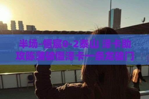 半场-恒宸0-2泰山 泽卡助攻陈蒲破僵泽卡一条龙破门 半场-恒宸0-2泰山 泽卡助攻陈蒲破僵泽卡一条龙破门