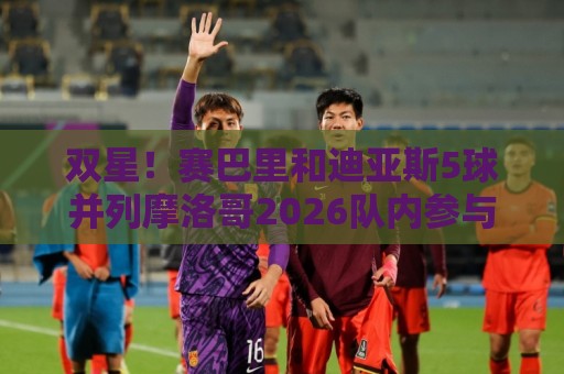 双星！赛巴里和迪亚斯5球并列摩洛哥2026队内参与进球最多