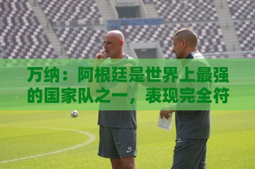 万纳：阿根廷是世界上最强的国家队之一，表现完全符合我们的预期