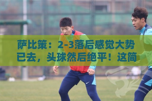 萨比策：2-3落后感觉大势已去，头球然后绝平！这简直太难以置信