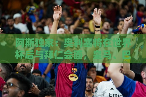 阿斯独家：奥利塞将在世界杯后与拜仁会面，皇马、巴黎等多队有意