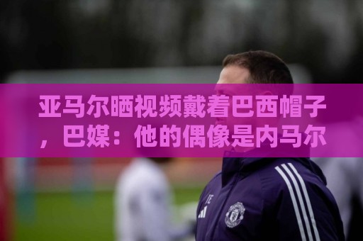 亚马尔晒视频戴着巴西帽子，巴媒：他的偶像是内马尔