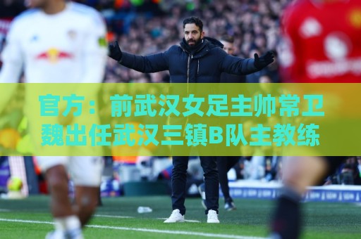 官方:前武汉女足主帅常卫魏出任武汉三镇B队主教练 官方:前武汉女足主帅常卫魏出任武汉三镇B队主教练