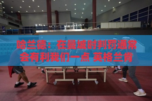 哈兰德：在曼城时判罚通常会有利我们一点 英格兰肯定能走到最后