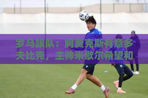 罗马跟队:阿贾克斯有意多夫比克,主帅米歇尔希望和他再次合作 罗马跟队:阿贾克斯有意多夫比克,主帅米歇尔希望和他再次合作