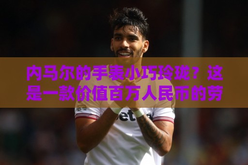 内马尔的手表小巧玲珑?这是一款价值百万人民币的劳力士女性腕表 内马尔的手表小巧玲珑?这是一款价值百万人民币的劳力士女性腕表