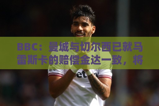 BBC:曼城与切尔西已就马雷斯卡的赔偿金达一致,将超1000万镑 BBC:曼城与切尔西已就马雷斯卡的赔偿金达一致,将超1000万镑