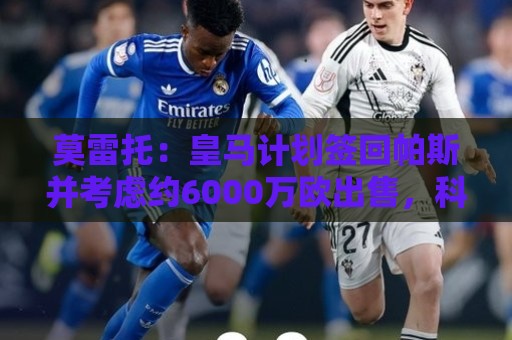 莫雷托:皇马计划签回帕斯并考虑约6000万欧出售,科莫在争取留人 莫雷托:皇马计划签回帕斯并考虑约6000万欧出售,科莫在争取留人