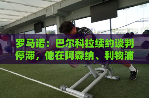 罗马诺:巴尔科拉续约谈判停滞,他在阿森纳、利物浦引援名单中 罗马诺:巴尔科拉续约谈判停滞,他在阿森纳、利物浦引援名单中