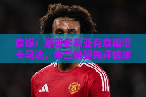 意媒：桑普多利亚有意租借卡马达，米兰希望先评估球员再做出决定