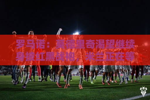 罗马诺：莫德里奇渴望继续身披红黑战袍，米兰正在等他的最终答复