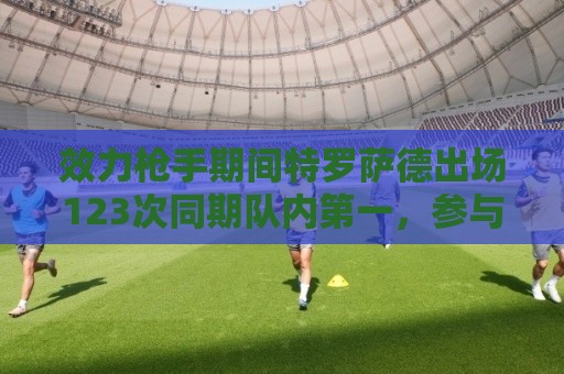 效力枪手期间特罗萨德出场123次同期队内第一,参与进球队内第二 效力枪手期间特罗萨德出场123次同期队内第一,参与进球队内第二
