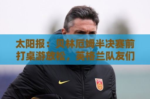 太阳报：贝林厄姆半决赛前打桌游放松，英格兰队友们都玩上瘾了
