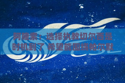 阿隆索：选择执教切尔西是时机到了 希望能围绕帕尔默打造战术