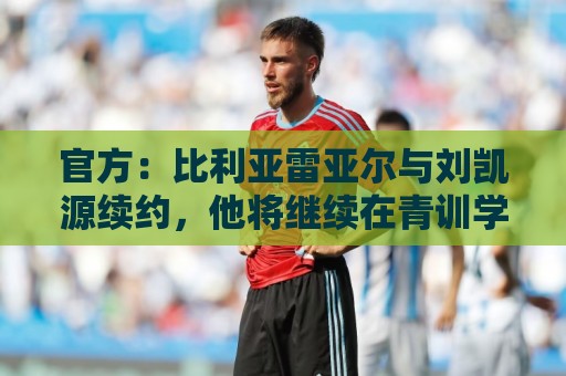 官方:比利亚雷亚尔与刘凯源续约,他将继续在青训学院接受培养 官方:比利亚雷亚尔与刘凯源续约,他将继续在青训学院接受培养