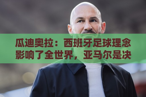 瓜迪奥拉:西班牙足球理念影响了全世界,亚马尔是决定比赛的球员 瓜迪奥拉:西班牙足球理念影响了全世界,亚马尔是决定比赛的球员