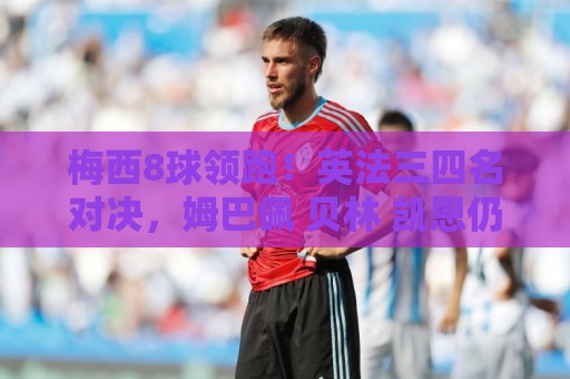 梅西8球领跑!英法三四名对决,姆巴佩 贝林 凯恩仍有望争夺金靴 梅西8球领跑!英法三四名对决,姆巴佩 贝林 凯恩仍有望争夺金靴