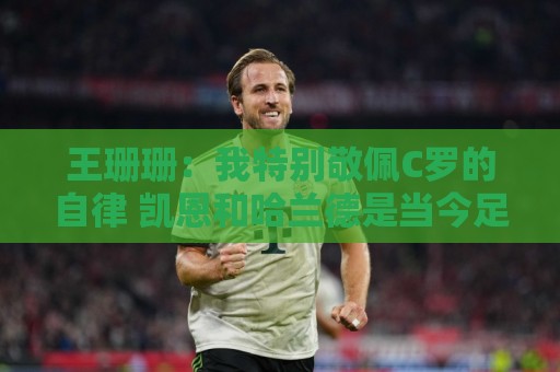 王珊珊:我特别敬佩C罗的自律 凯恩和哈兰德是当今足坛最强9号位 王珊珊:我特别敬佩C罗的自律 凯恩和哈兰德是当今足坛最强9号位