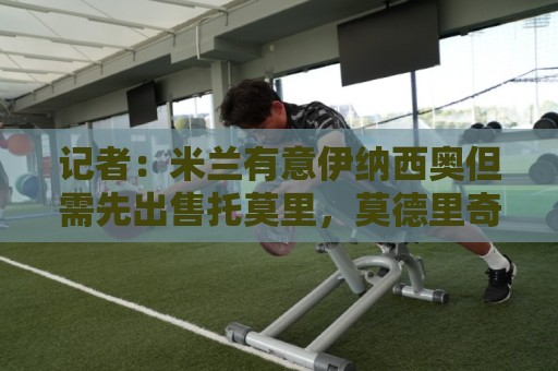 记者:米兰有意伊纳西奥但需先出售托莫里,莫德里奇已经决定留队 记者:米兰有意伊纳西奥但需先出售托莫里,莫德里奇已经决定留队