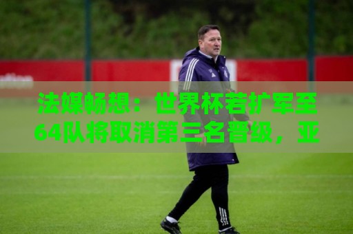法媒畅想：世界杯若扩军至64队将取消第三名晋级，亚足联12个名额