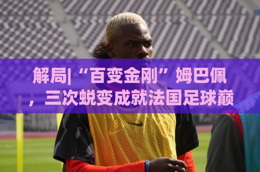 解局|“百变金刚”姆巴佩,三次蜕变成就法国足球巅峰岁月 解局|“百变金刚”姆巴佩,三次蜕变成就法国足球巅峰岁月