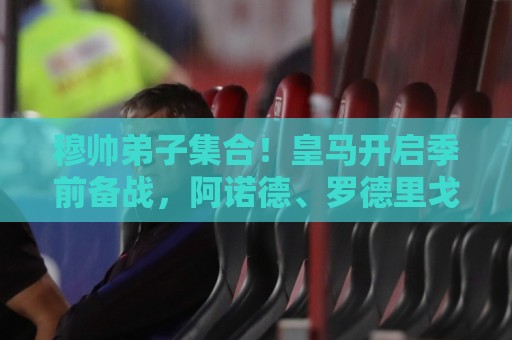 穆帅弟子集合!皇马开启季前备战,阿诺德、罗德里戈等人接受体检 穆帅弟子集合!皇马开启季前备战,阿诺德、罗德里戈等人接受体检