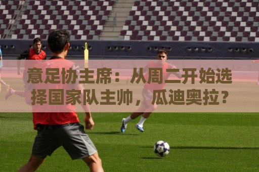 意足协主席:从周二开始选择国家队主帅,瓜迪奥拉?一切尚未可知 意足协主席:从周二开始选择国家队主帅,瓜迪奥拉?一切尚未可知