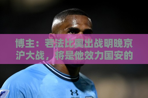 博主：若法比奥出战明晚京沪大战，将是他效力国安的百场里程碑