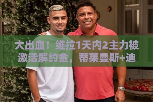 大出血！维拉1天内2主力被激活解约金，蒂莱曼斯+迪涅5100万离队