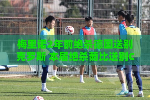 梅里诺2年前绝杀德国送别克罗斯 本届绝杀葡比送别C罗、德布劳内 梅里诺2年前绝杀德国送别克罗斯 本届绝杀葡比送别C罗、德布劳内