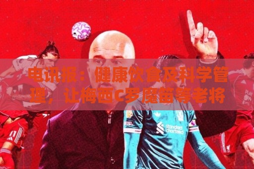 电讯报:健康饮食及科学管理,让梅西C罗魔笛等老将活跃于世界杯 电讯报:健康饮食及科学管理,让梅西C罗魔笛等老将活跃于世界杯