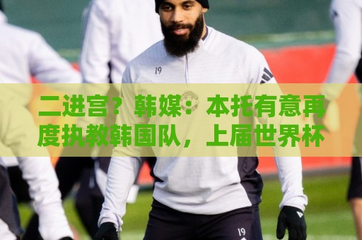 二进宫?韩媒:本托有意再度执教韩国队,上届世界杯率队进16强 二进宫?韩媒:本托有意再度执教韩国队,上届世界杯率队进16强