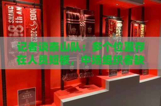 记者谈泰山队:多个位置存在人员短板,中场组织者缺失影响明显 记者谈泰山队:多个位置存在人员短板,中场组织者缺失影响明显