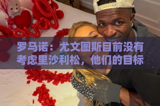 罗马诺:尤文图斯目前没有考虑里沙利松,他们的目标依然是穆阿尼 罗马诺:尤文图斯目前没有考虑里沙利松,他们的目标依然是穆阿尼