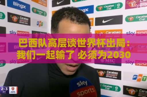 巴西队高层谈世界杯出局：我们一起输了 必须为2030世界杯重建