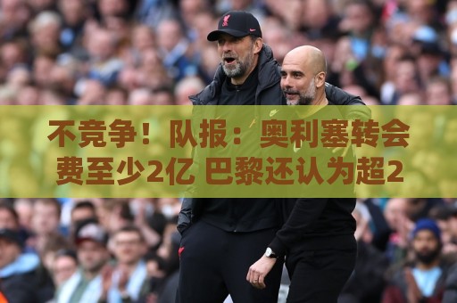 不竞争!队报:奥利塞转会费至少2亿 巴黎还认为超2000万年薪过高 不竞争!队报:奥利塞转会费至少2亿 巴黎还认为超2000万年薪过高