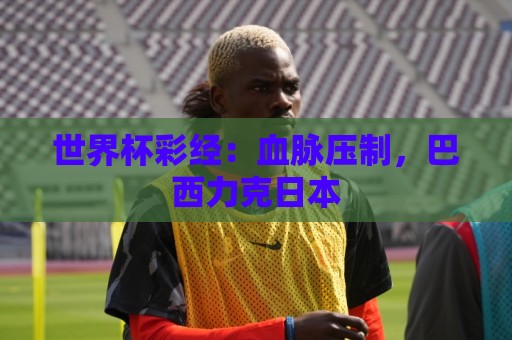 世界杯彩经:血脉压制,巴西力克日本 世界杯彩经:血脉压制,巴西力克日本
