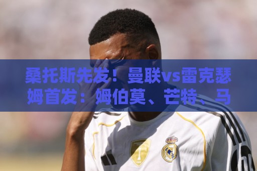 桑托斯先发!曼联vs雷克瑟姆首发:姆伯莫、芒特、马奎尔出战 桑托斯先发!曼联vs雷克瑟姆首发:姆伯莫、芒特、马奎尔出战