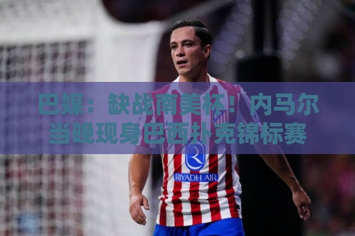 巴媒:缺战南美杯!内马尔当晚现身巴西扑克锦标赛 巴媒:缺战南美杯!内马尔当晚现身巴西扑克锦标赛