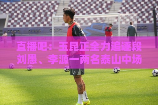 直播吧:玉昆正全力追逐段刘愚、李源一两名泰山中场 直播吧:玉昆正全力追逐段刘愚、李源一两名泰山中场