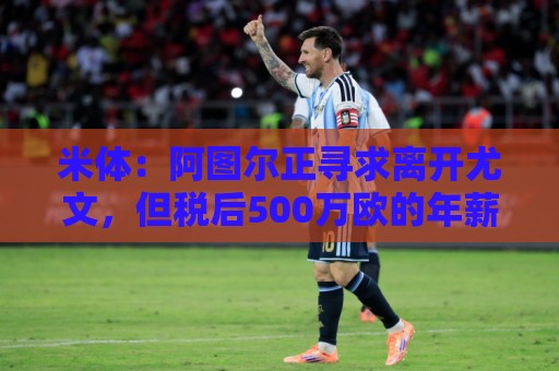 米体：阿图尔正寻求离开尤文，但税后500万欧的年薪成离队障碍