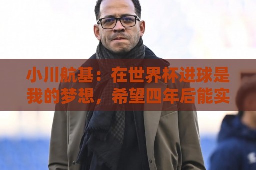 小川航基:在世界杯进球是我的梦想,希望四年后能实现 小川航基:在世界杯进球是我的梦想,希望四年后能实现